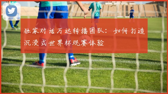 独家对话万达转播团队：如何打造沉浸式世界杯观赛体验