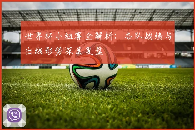 世界杯小组赛全解析：各队战绩与出线形势深度复盘